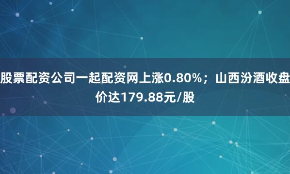 股票配资公司一起配资网上涨0.80%；山西汾酒收盘价达179.88元/股