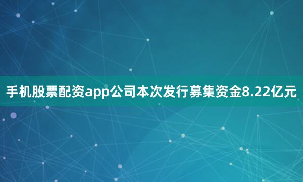 手机股票配资app公司本次发行募集资金8.22亿元