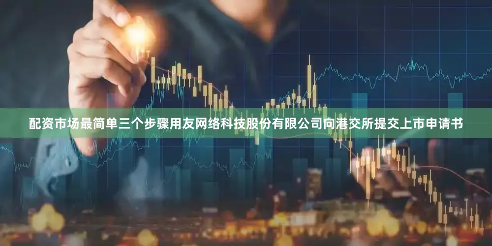 配资市场最简单三个步骤用友网络科技股份有限公司向港交所提交上市申请书