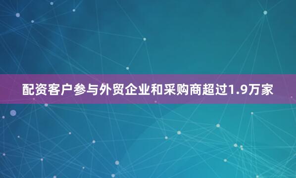 配资客户参与外贸企业和采购商超过1.9万家