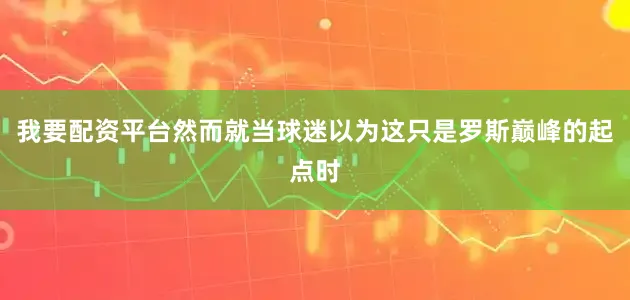 我要配资平台然而就当球迷以为这只是罗斯巅峰的起点时