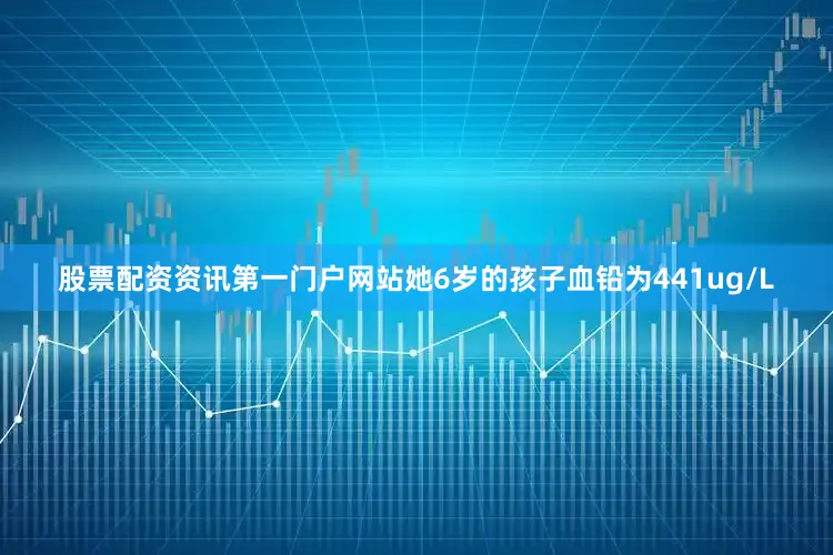 股票配资资讯第一门户网站她6岁的孩子血铅为441ug/L