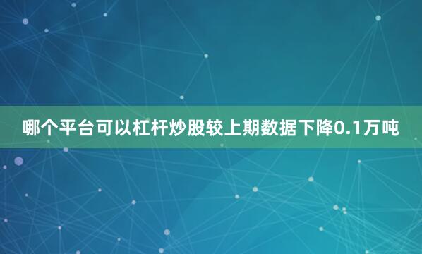 哪个平台可以杠杆炒股较上期数据下降0.1万吨