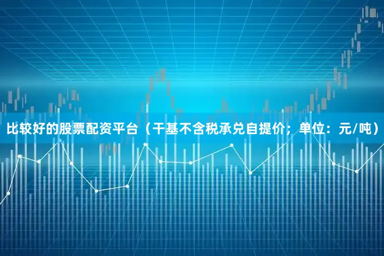 比较好的股票配资平台（干基不含税承兑自提价；单位：元/吨）