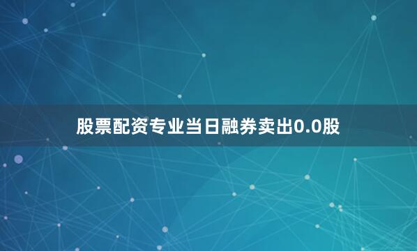 股票配资专业当日融券卖出0.0股
