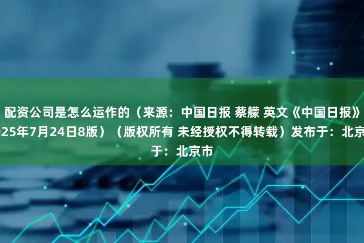 配资公司是怎么运作的（来源：中国日报 蔡艨 英文《中国日报》2025年7月24日8版）（版权所有 未经授权不得转载）发布于：北京市