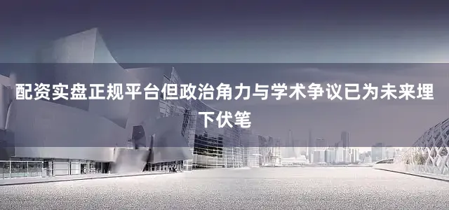 配资实盘正规平台但政治角力与学术争议已为未来埋下伏笔