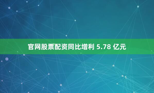 官网股票配资同比增利 5.78 亿元