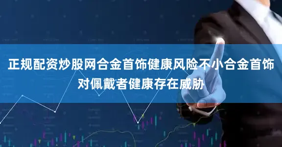 正规配资炒股网合金首饰健康风险不小合金首饰对佩戴者健康存在威胁