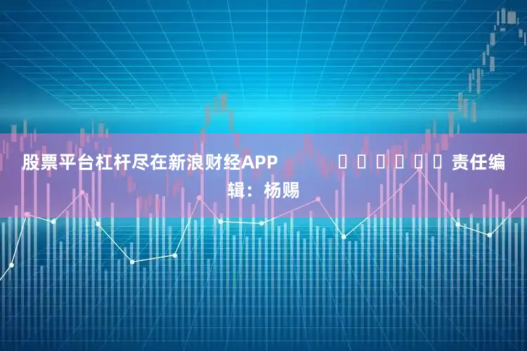 股票平台杠杆尽在新浪财经APP            						责任编辑：杨赐