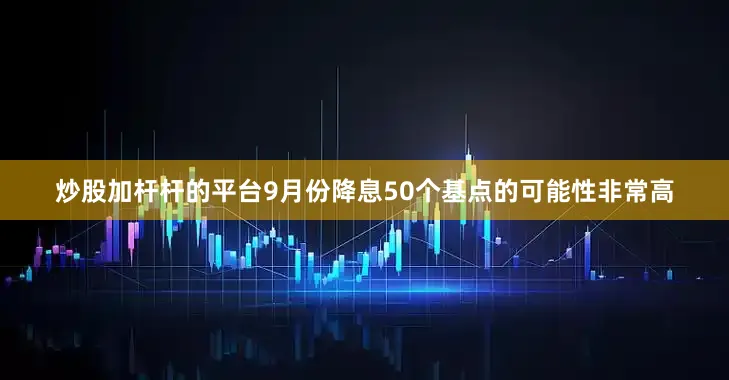 炒股加杆杆的平台9月份降息50个基点的可能性非常高
