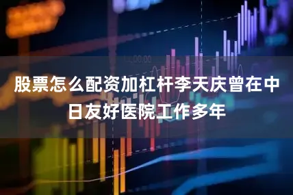 股票怎么配资加杠杆李天庆曾在中日友好医院工作多年